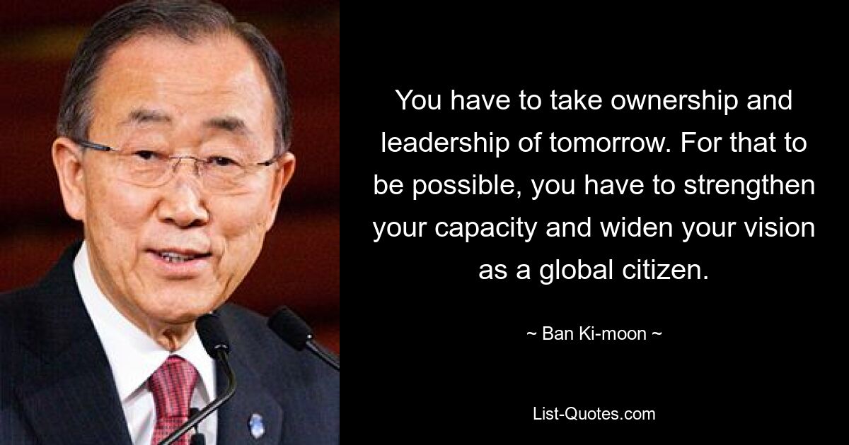 You have to take ownership and leadership of tomorrow. For that to be possible, you have to strengthen your capacity and widen your vision as a global citizen. — © Ban Ki-moon