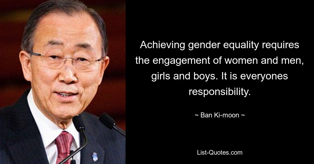 Um die Gleichstellung der Geschlechter zu erreichen, ist das Engagement von Frauen und Männern, Mädchen und Jungen erforderlich. Es liegt in der Verantwortung jedes Einzelnen. — © Ban Ki-moon 