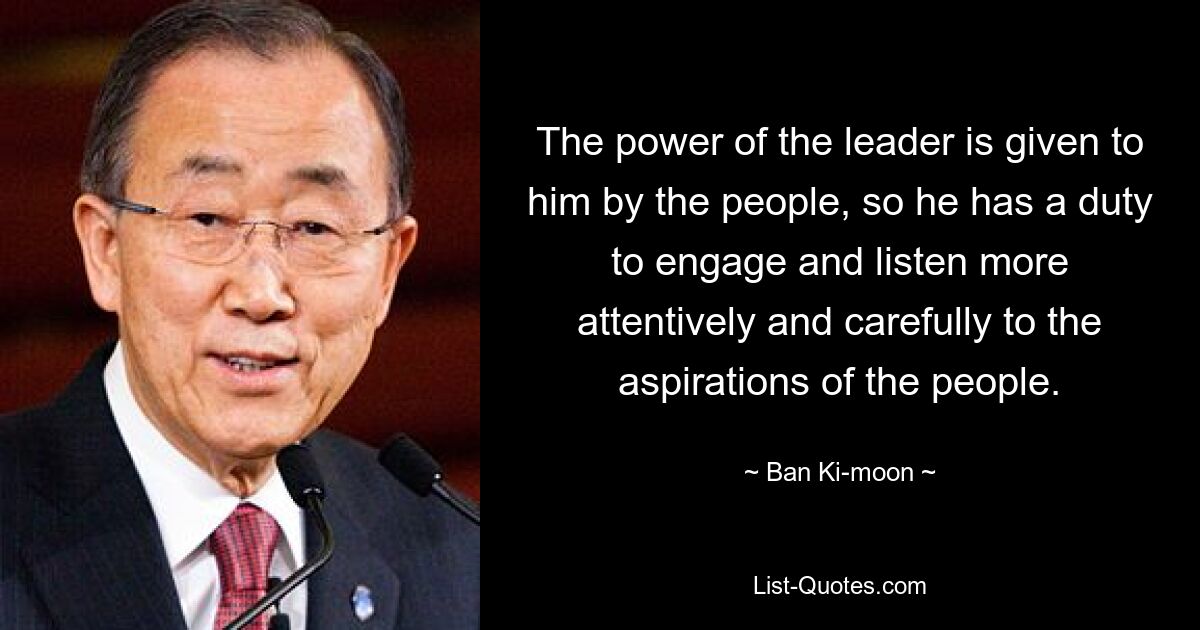 The power of the leader is given to him by the people, so he has a duty to engage and listen more attentively and carefully to the aspirations of the people. — © Ban Ki-moon