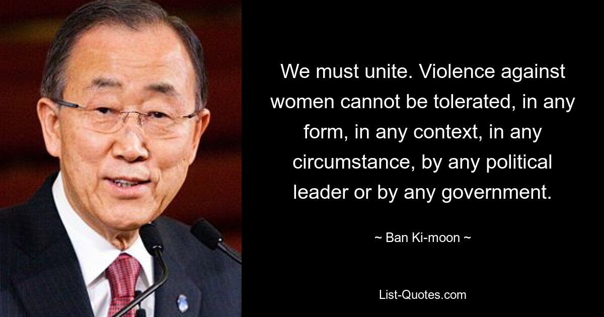 We must unite. Violence against women cannot be tolerated, in any form, in any context, in any circumstance, by any political leader or by any government. — © Ban Ki-moon