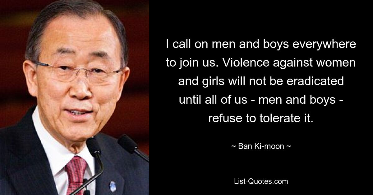 I call on men and boys everywhere to join us. Violence against women and girls will not be eradicated until all of us - men and boys - refuse to tolerate it. — © Ban Ki-moon