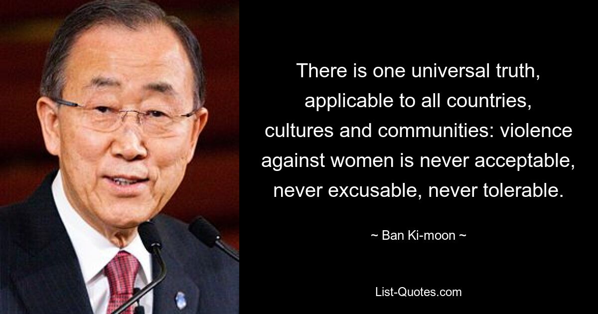 There is one universal truth, applicable to all countries, cultures and communities: violence against women is never acceptable, never excusable, never tolerable. — © Ban Ki-moon