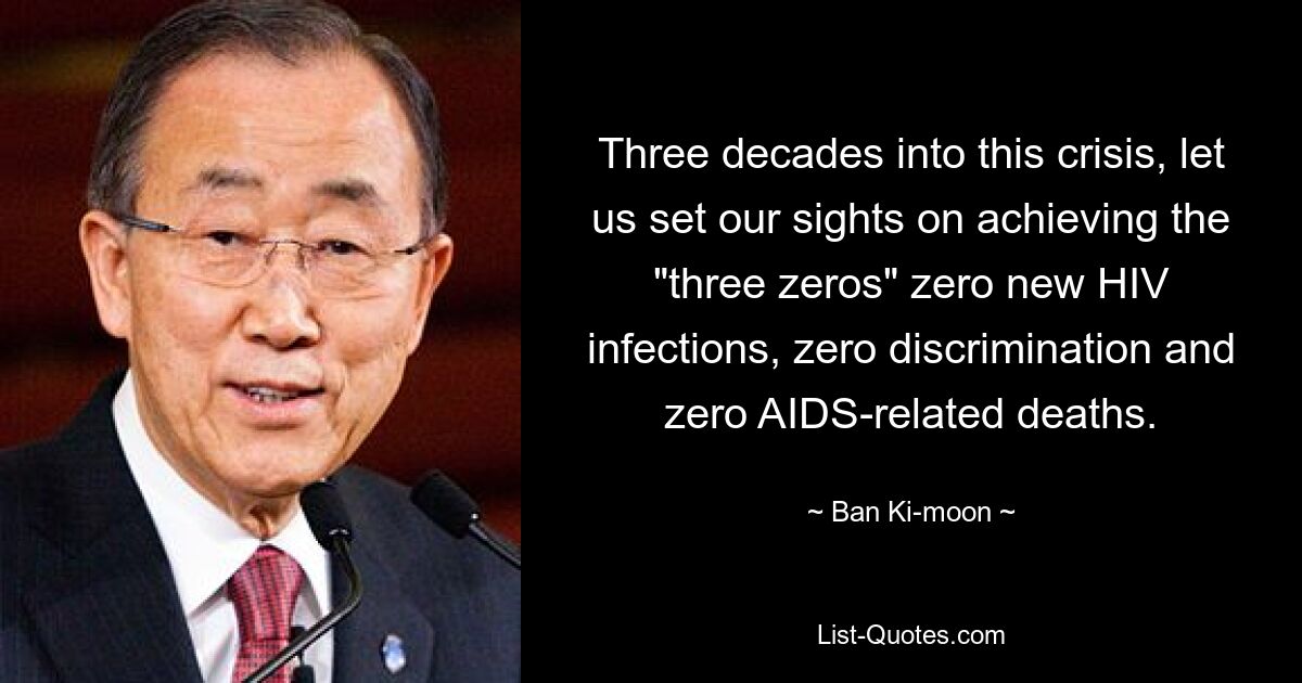 Three decades into this crisis, let us set our sights on achieving the "three zeros" zero new HIV infections, zero discrimination and zero AIDS-related deaths. — © Ban Ki-moon