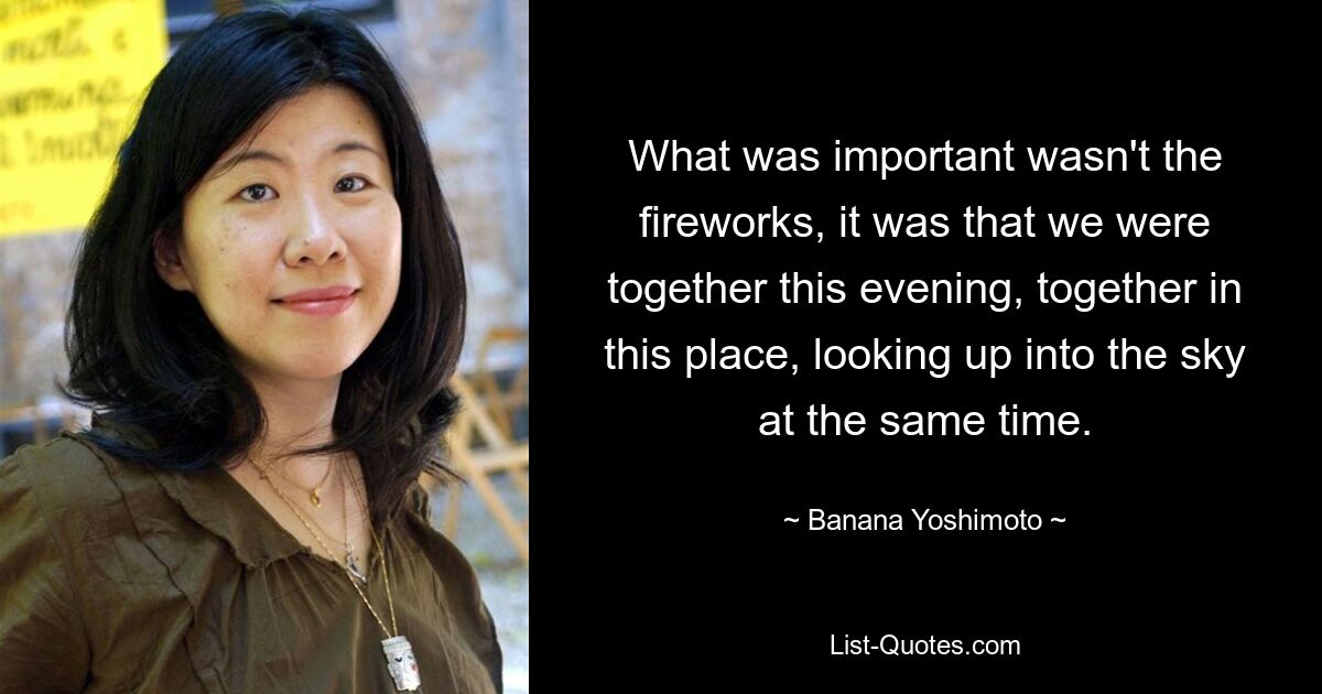 What was important wasn't the fireworks, it was that we were together this evening, together in this place, looking up into the sky at the same time. — © Banana Yoshimoto