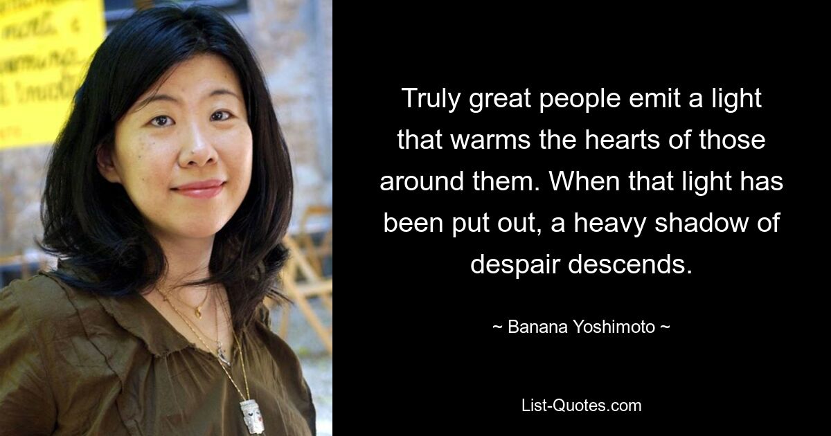 Truly great people emit a light that warms the hearts of those around them. When that light has been put out, a heavy shadow of despair descends. — © Banana Yoshimoto