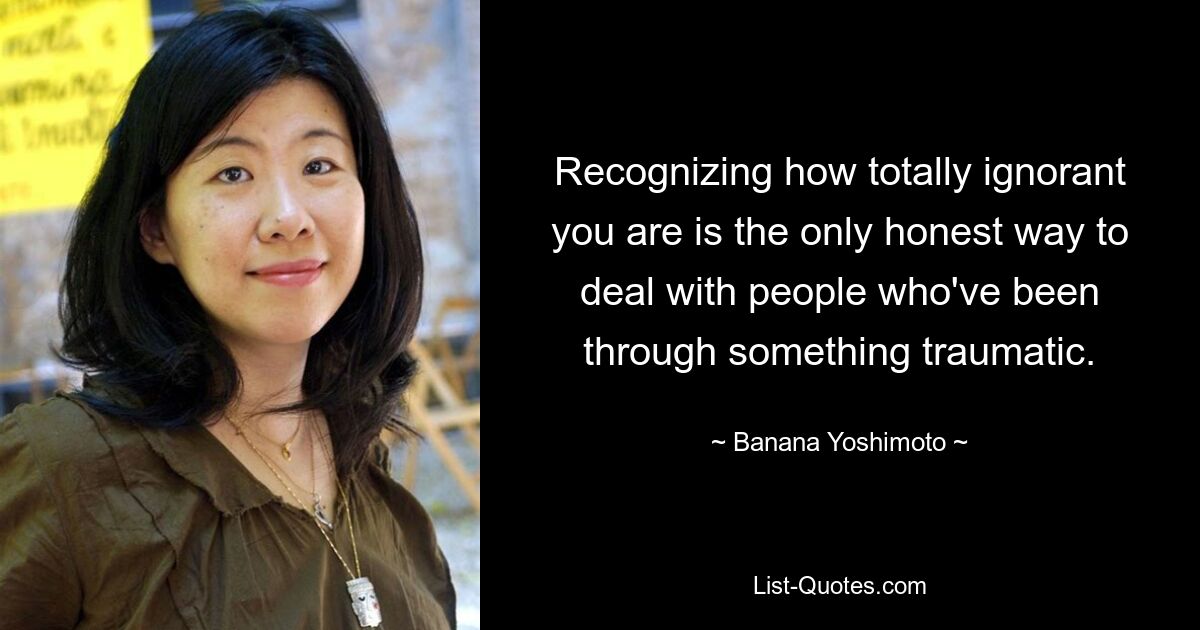 Recognizing how totally ignorant you are is the only honest way to deal with people who've been through something traumatic. — © Banana Yoshimoto