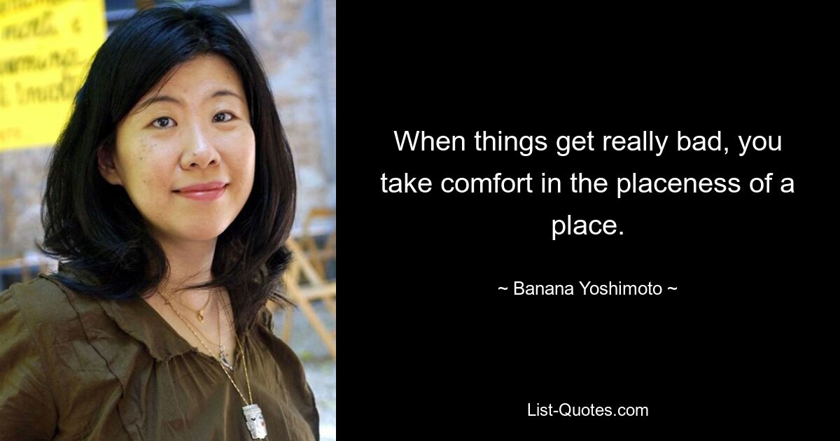 When things get really bad, you take comfort in the placeness of a place. — © Banana Yoshimoto