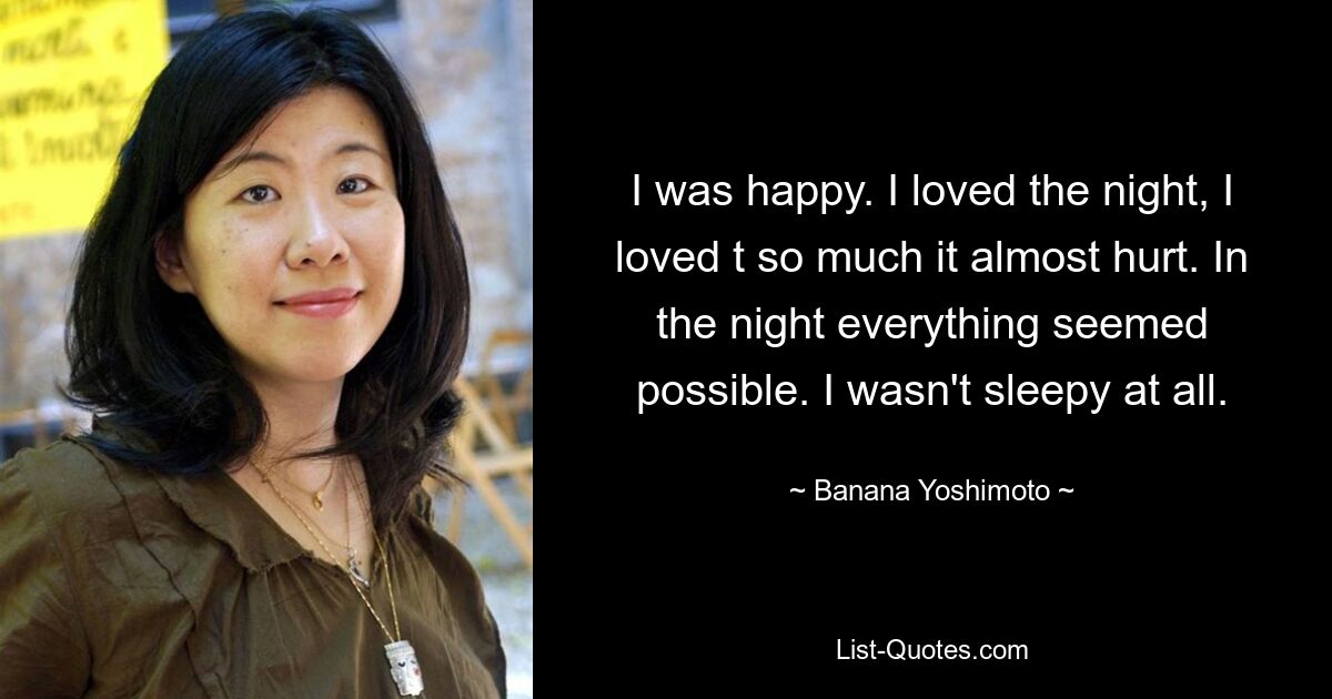 I was happy. I loved the night, I loved t so much it almost hurt. In the night everything seemed possible. I wasn't sleepy at all. — © Banana Yoshimoto