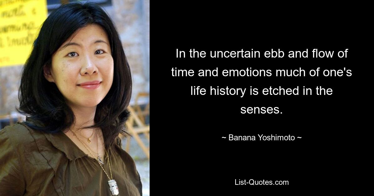 In the uncertain ebb and flow of time and emotions much of one's life history is etched in the senses. — © Banana Yoshimoto