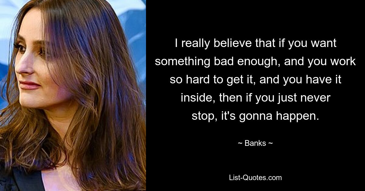 I really believe that if you want something bad enough, and you work so hard to get it, and you have it inside, then if you just never stop, it's gonna happen. — © Banks