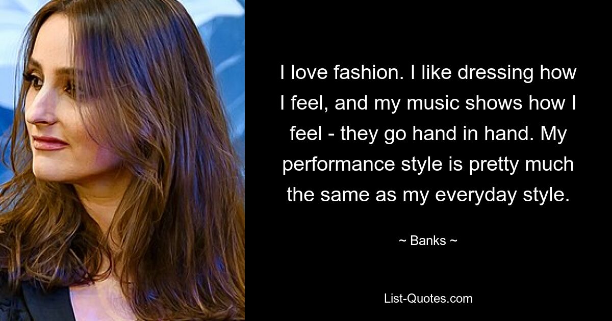 I love fashion. I like dressing how I feel, and my music shows how I feel - they go hand in hand. My performance style is pretty much the same as my everyday style. — © Banks