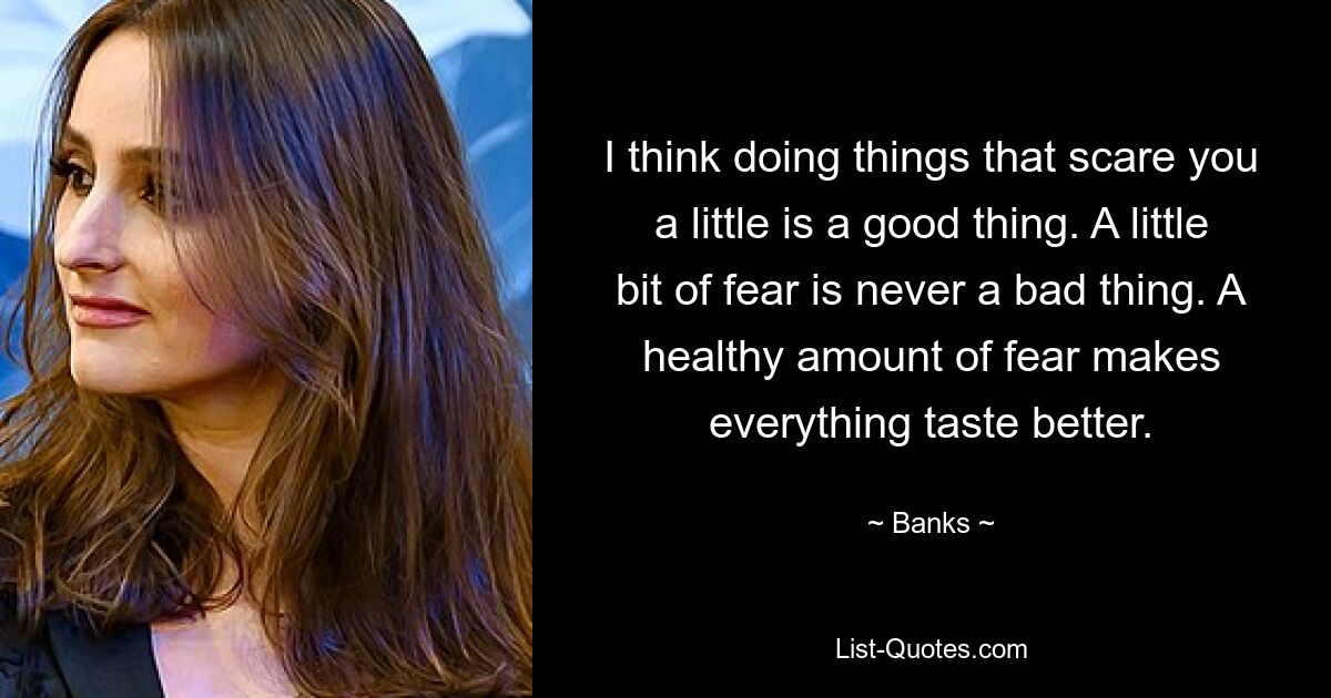 I think doing things that scare you a little is a good thing. A little bit of fear is never a bad thing. A healthy amount of fear makes everything taste better. — © Banks