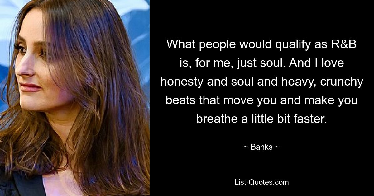 What people would qualify as R&B is, for me, just soul. And I love honesty and soul and heavy, crunchy beats that move you and make you breathe a little bit faster. — © Banks