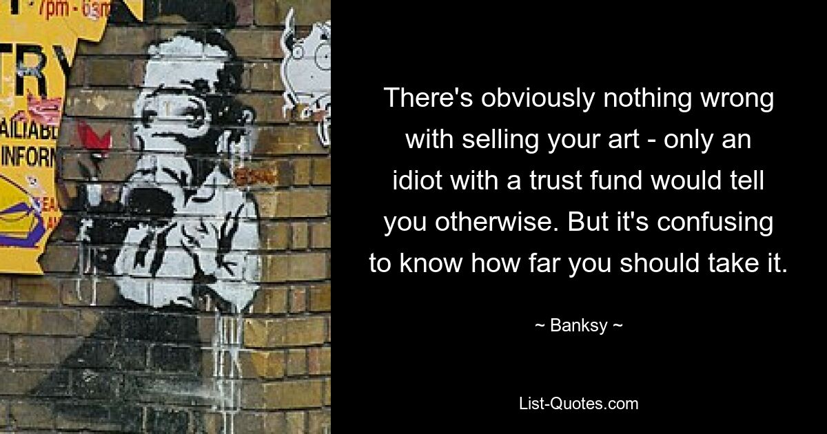 There's obviously nothing wrong with selling your art - only an idiot with a trust fund would tell you otherwise. But it's confusing to know how far you should take it. — © Banksy