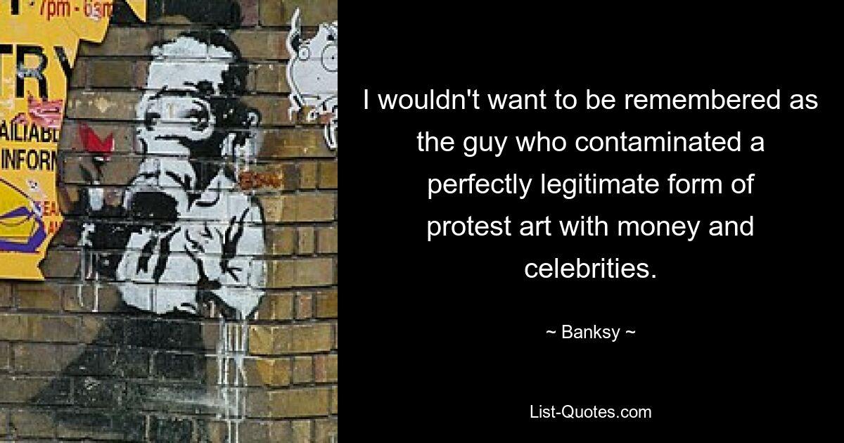 I wouldn't want to be remembered as the guy who contaminated a perfectly legitimate form of protest art with money and celebrities. — © Banksy