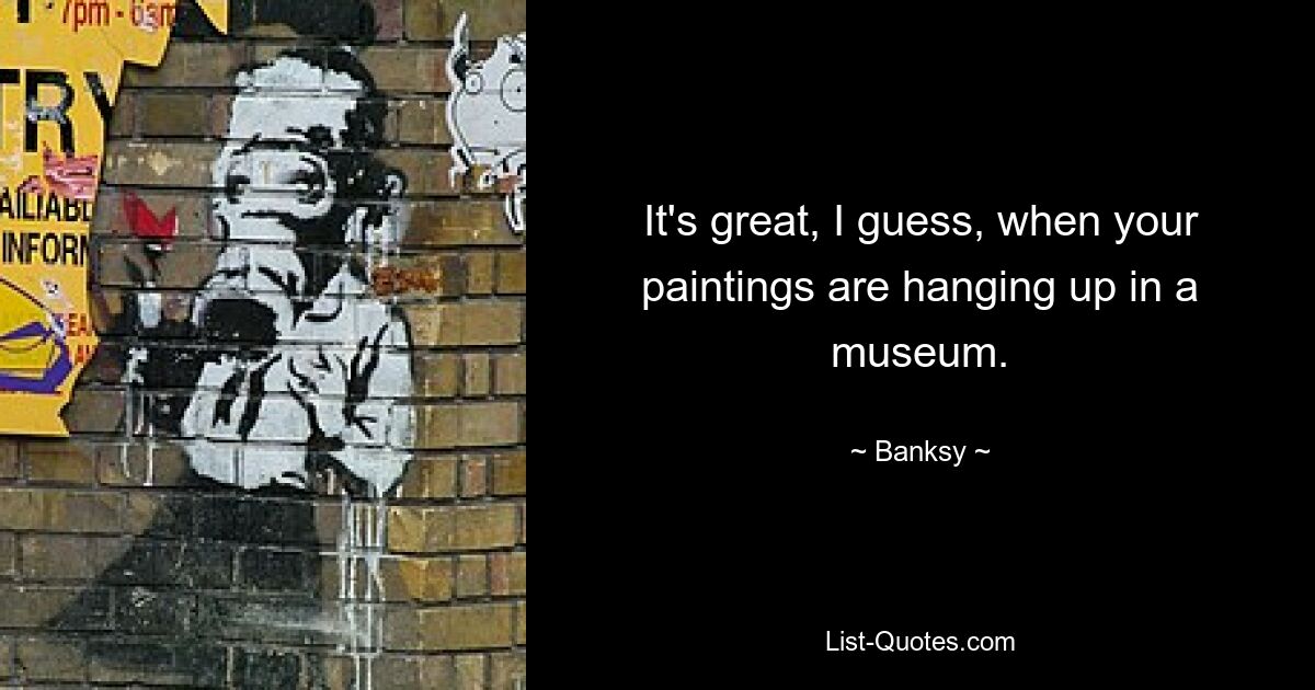 It's great, I guess, when your paintings are hanging up in a museum. — © Banksy