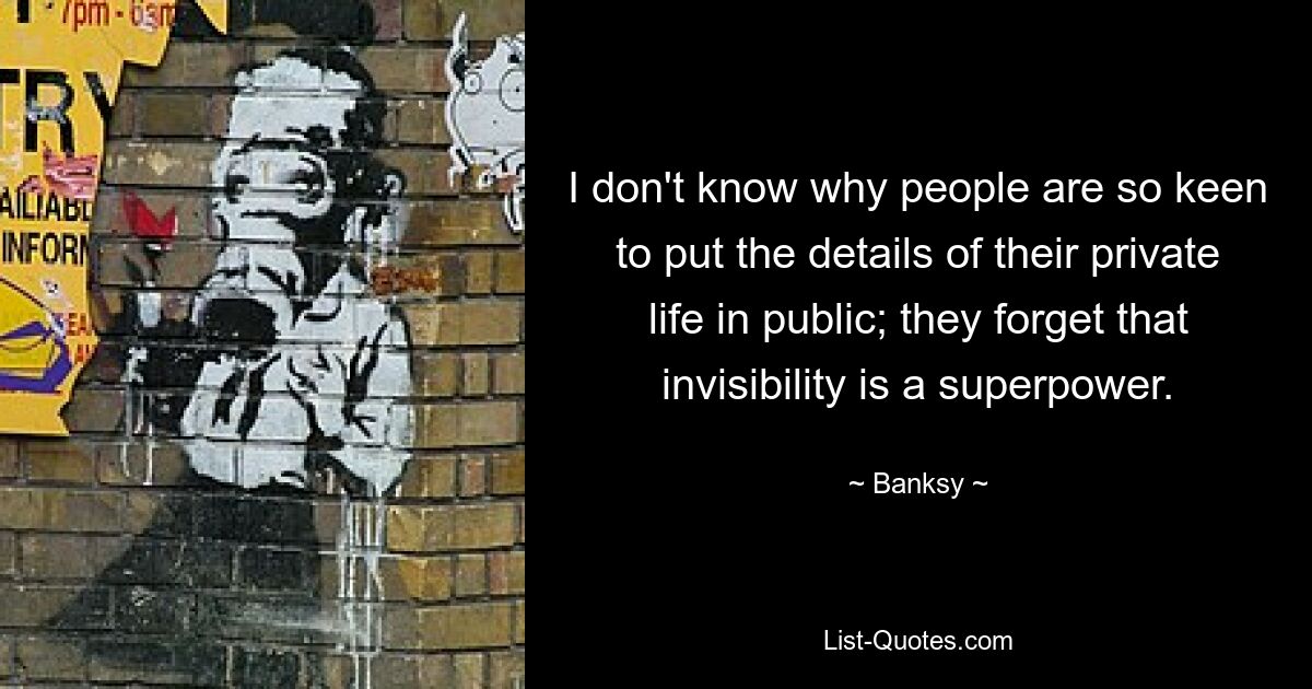 I don't know why people are so keen to put the details of their private life in public; they forget that invisibility is a superpower. — © Banksy