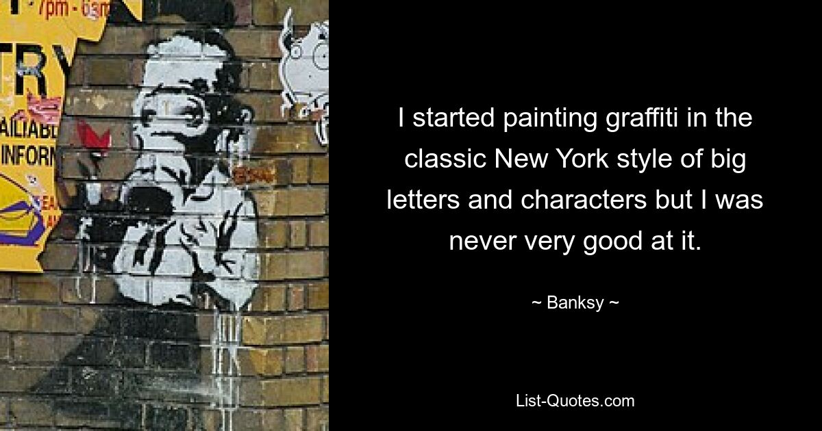 I started painting graffiti in the classic New York style of big letters and characters but I was never very good at it. — © Banksy