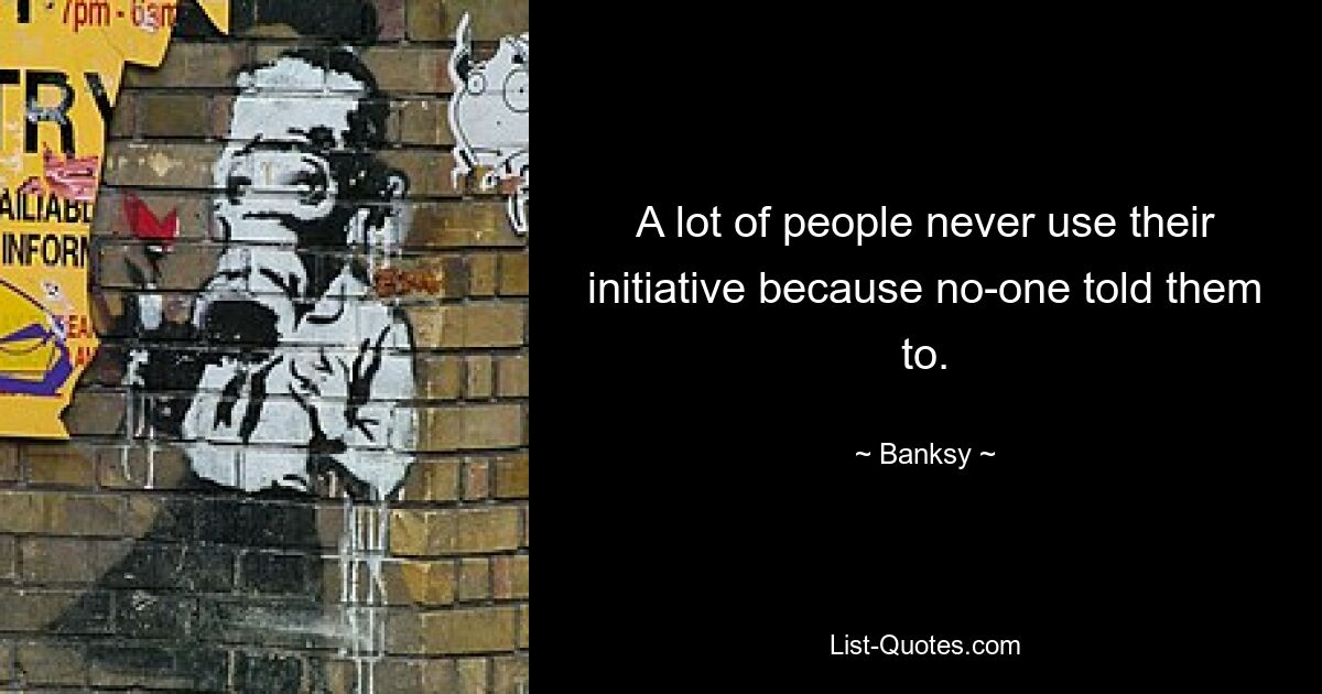 A lot of people never use their initiative because no-one told them to. — © Banksy