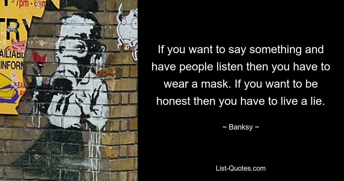 If you want to say something and have people listen then you have to wear a mask. If you want to be honest then you have to live a lie. — © Banksy