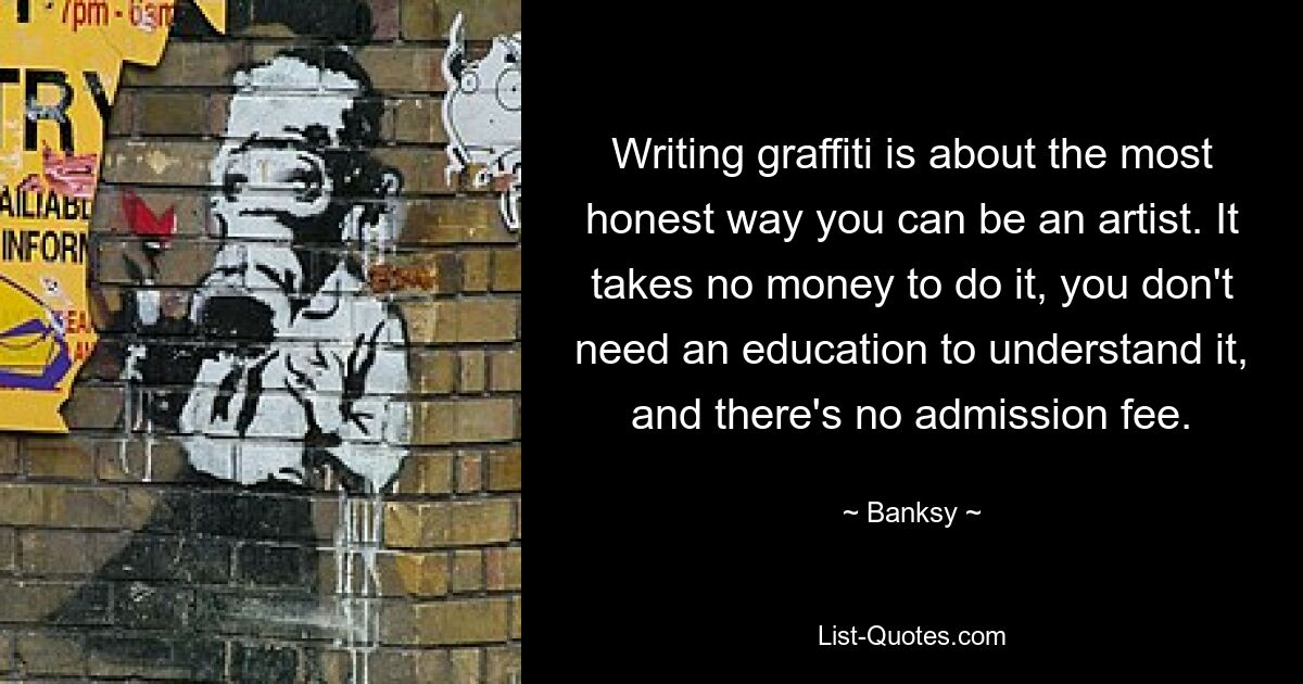 Writing graffiti is about the most honest way you can be an artist. It takes no money to do it, you don't need an education to understand it, and there's no admission fee. — © Banksy