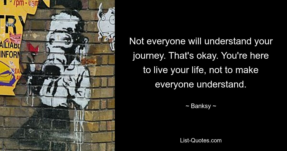 Not everyone will understand your journey. That's okay. You're here to live your life, not to make everyone understand. — © Banksy