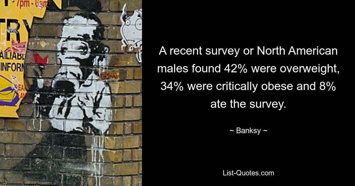 A recent survey or North American males found 42% were overweight, 34% were critically obese and 8% ate the survey. — © Banksy