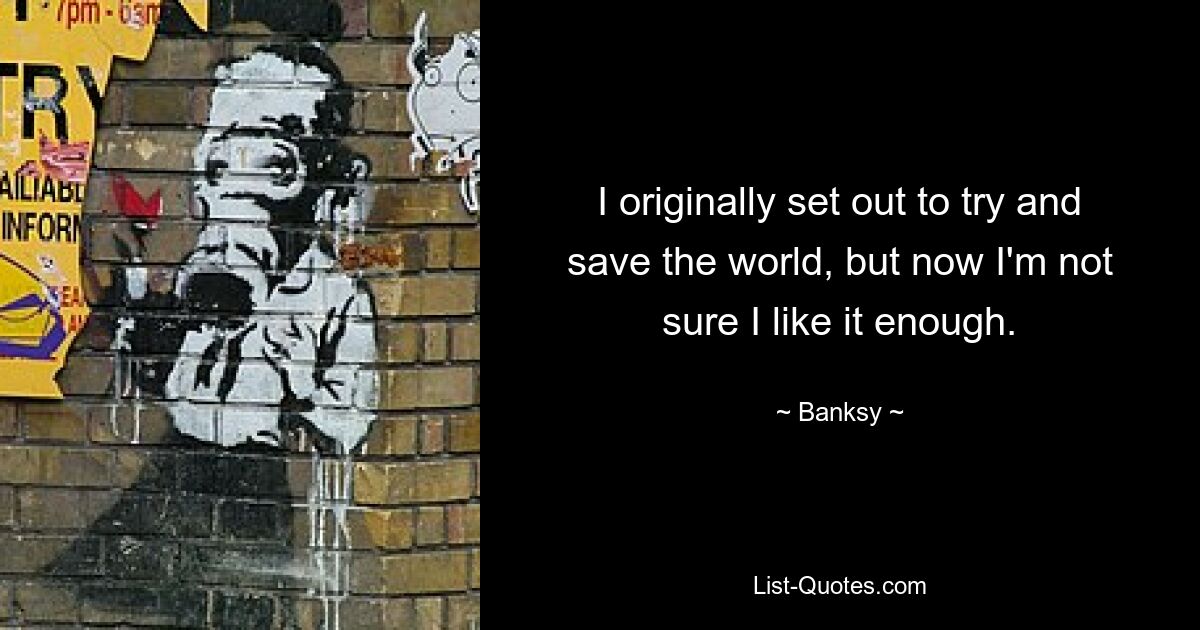 I originally set out to try and save the world, but now I'm not sure I like it enough. — © Banksy