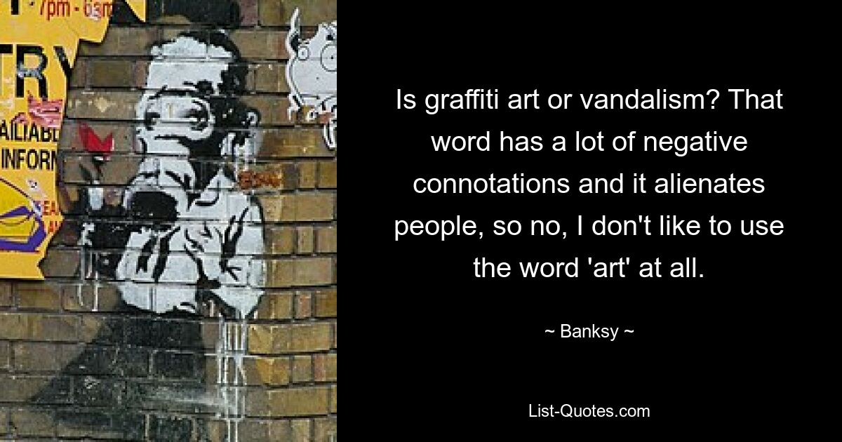 Is graffiti art or vandalism? That word has a lot of negative connotations and it alienates people, so no, I don't like to use the word 'art' at all. — © Banksy