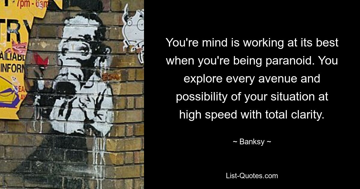 You're mind is working at its best when you're being paranoid. You explore every avenue and possibility of your situation at high speed with total clarity. — © Banksy