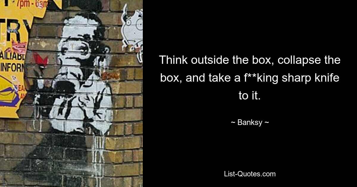 Think outside the box, collapse the box, and take a f**king sharp knife to it. — © Banksy