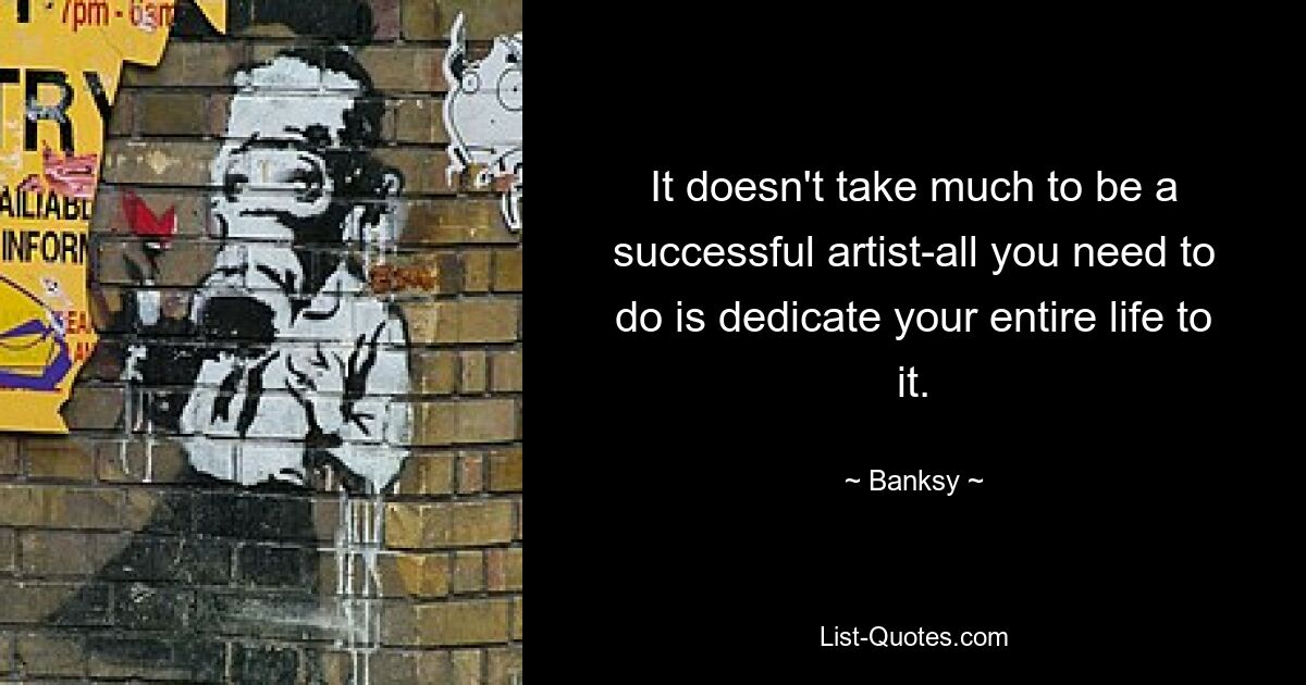 It doesn't take much to be a successful artist-all you need to do is dedicate your entire life to it. — © Banksy