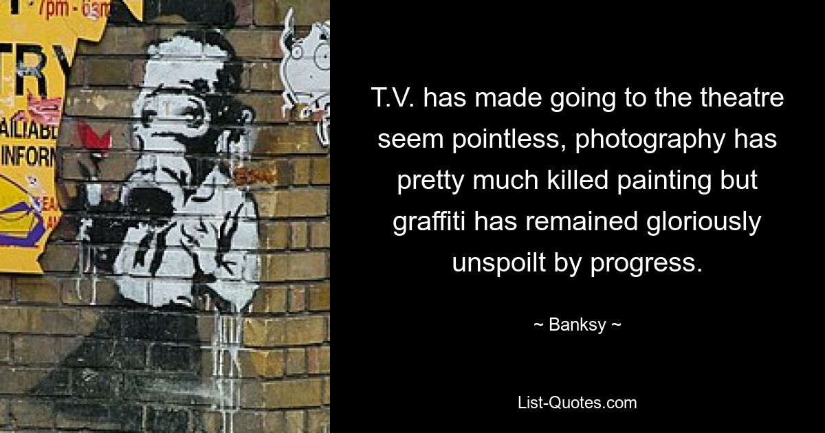 T.V. has made going to the theatre seem pointless, photography has pretty much killed painting but graffiti has remained gloriously unspoilt by progress. — © Banksy