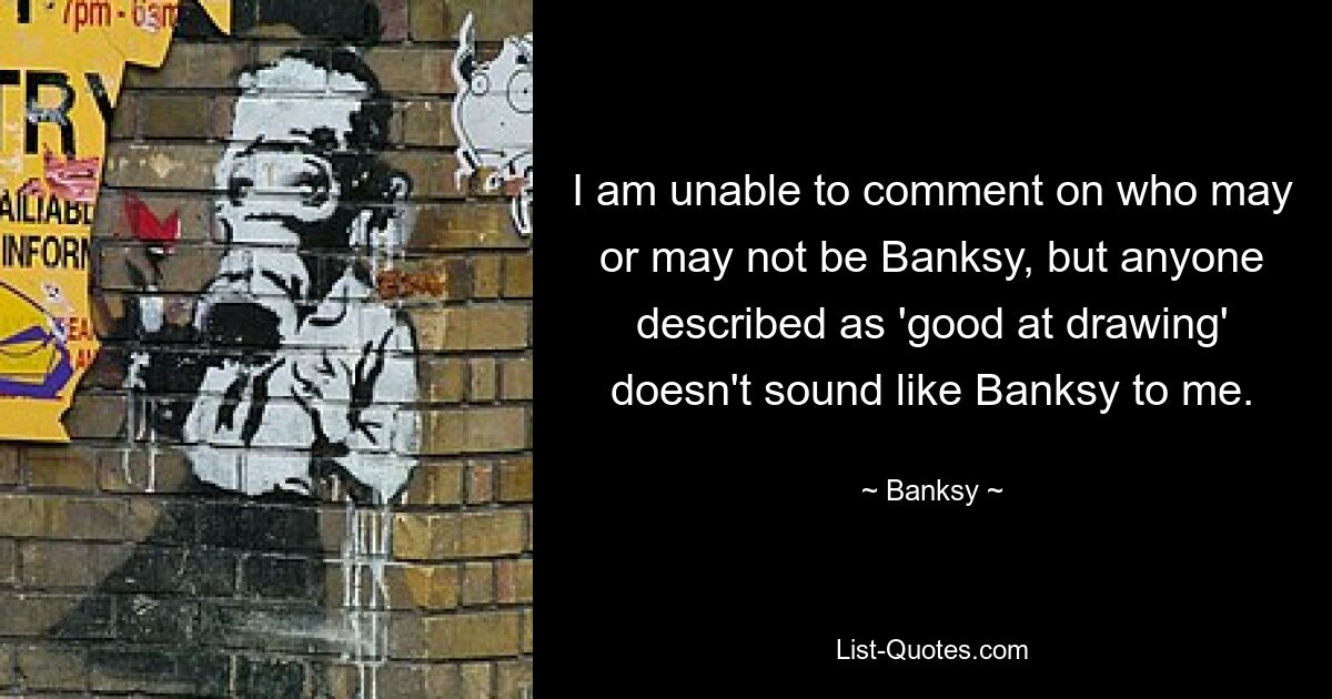 I am unable to comment on who may or may not be Banksy, but anyone described as 'good at drawing' doesn't sound like Banksy to me. — © Banksy