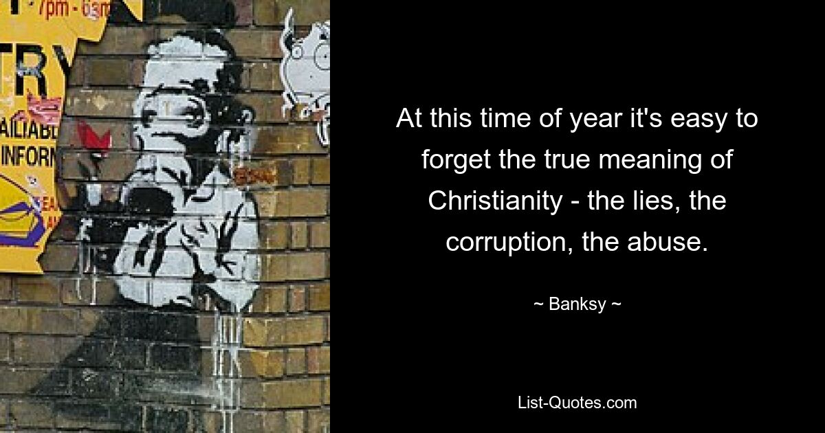 At this time of year it's easy to forget the true meaning of Christianity - the lies, the corruption, the abuse. — © Banksy