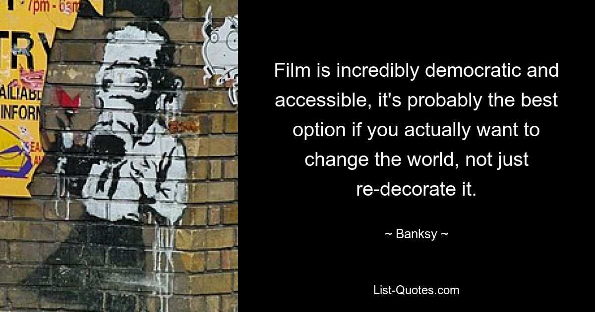 Film is incredibly democratic and accessible, it's probably the best option if you actually want to change the world, not just re-decorate it. — © Banksy