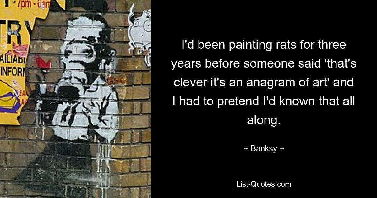 I'd been painting rats for three years before someone said 'that's clever it's an anagram of art' and I had to pretend I'd known that all along. — © Banksy