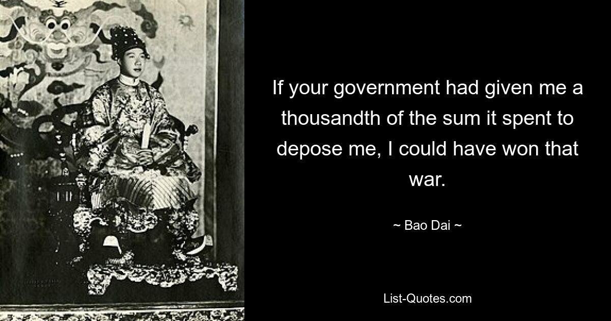 If your government had given me a thousandth of the sum it spent to depose me, I could have won that war. — © Bao Dai