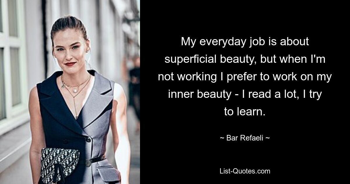 My everyday job is about superficial beauty, but when I'm not working I prefer to work on my inner beauty - I read a lot, I try to learn. — © Bar Refaeli