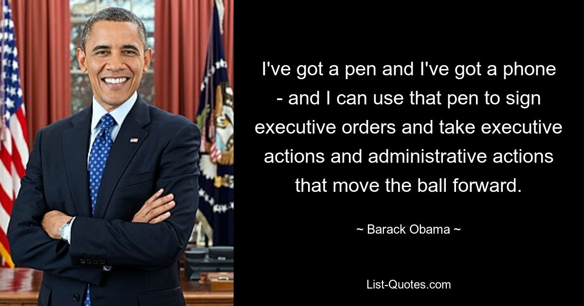 I've got a pen and I've got a phone - and I can use that pen to sign executive orders and take executive actions and administrative actions that move the ball forward. — © Barack Obama