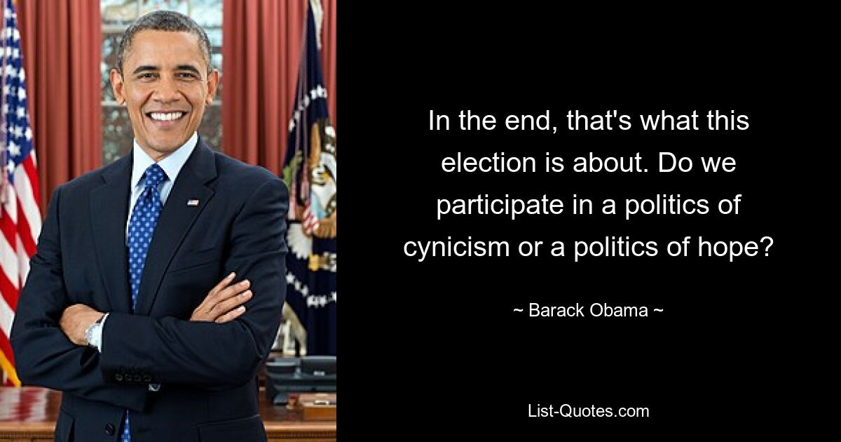 In the end, that's what this election is about. Do we participate in a politics of cynicism or a politics of hope? — © Barack Obama