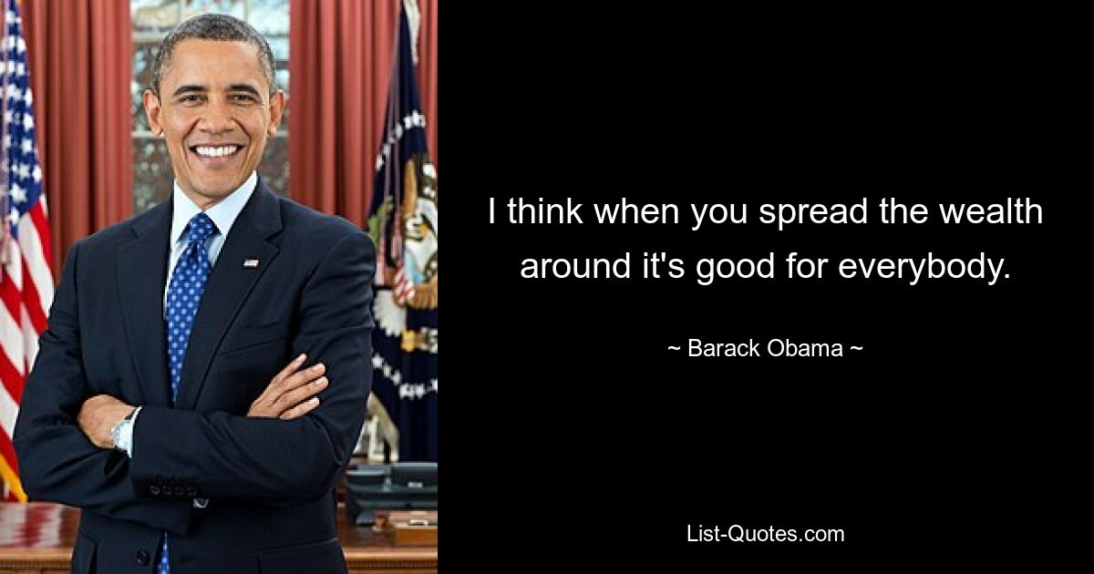 I think when you spread the wealth around it's good for everybody. — © Barack Obama