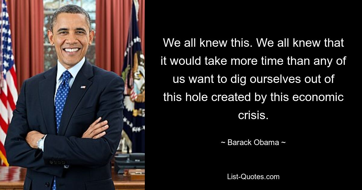 We all knew this. We all knew that it would take more time than any of us want to dig ourselves out of this hole created by this economic crisis. — © Barack Obama