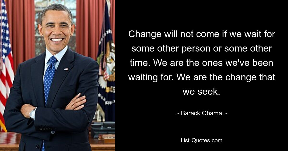 Change will not come if we wait for some other person or some other time. We are the ones we've been waiting for. We are the change that we seek. — © Barack Obama