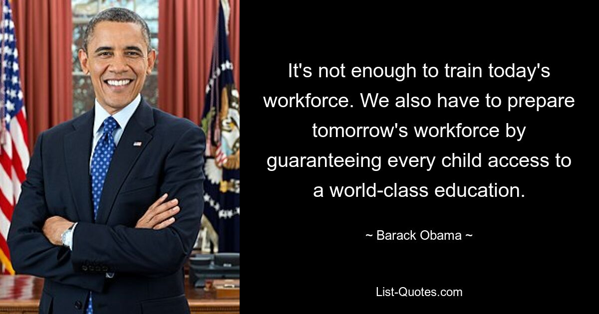 It's not enough to train today's workforce. We also have to prepare tomorrow's workforce by guaranteeing every child access to a world-class education. — © Barack Obama