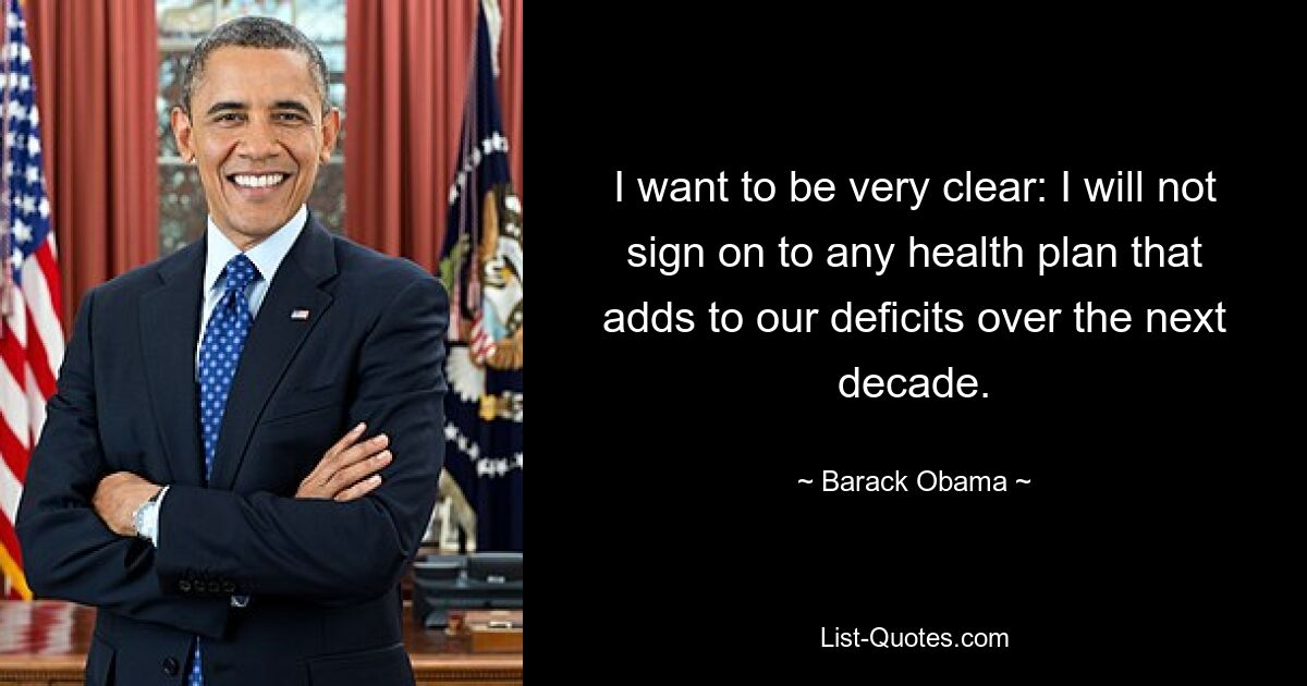 I want to be very clear: I will not sign on to any health plan that adds to our deficits over the next decade. — © Barack Obama