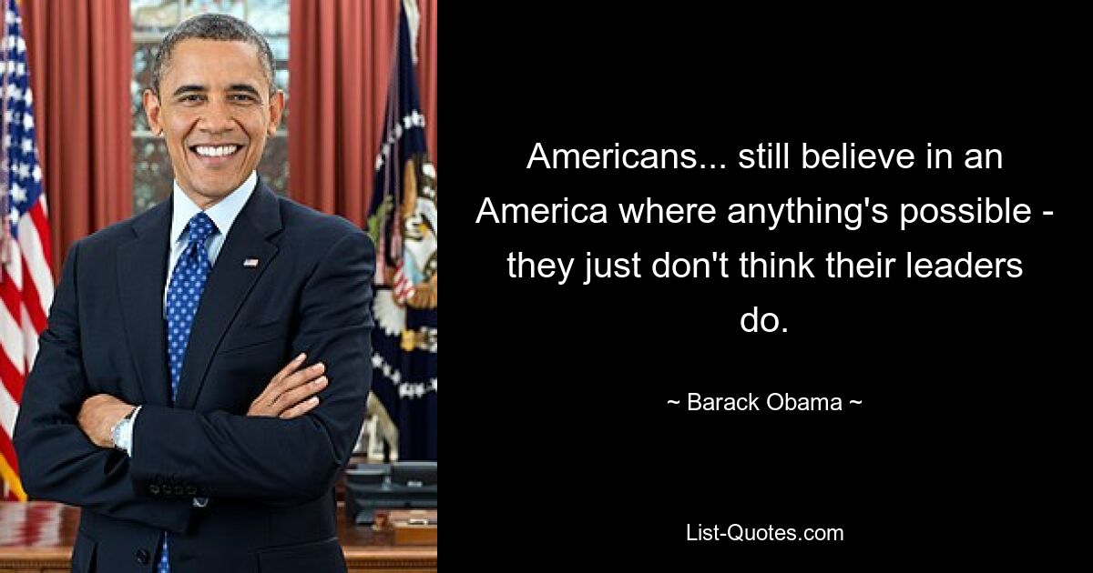 Americans... still believe in an America where anything's possible - they just don't think their leaders do. — © Barack Obama