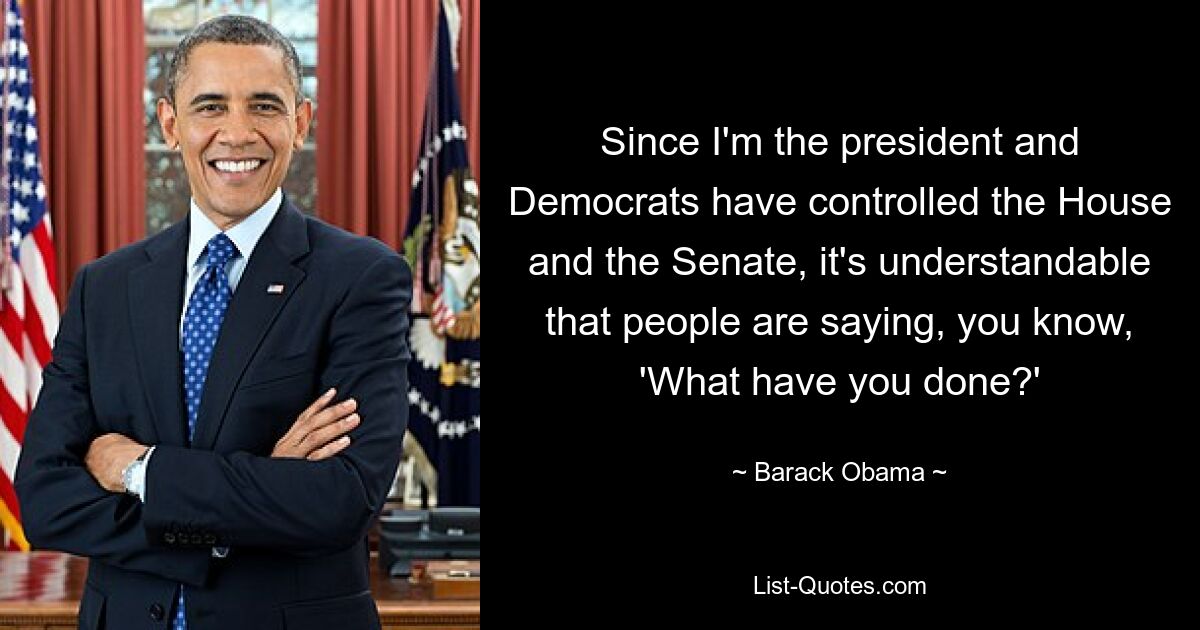 Since I'm the president and Democrats have controlled the House and the Senate, it's understandable that people are saying, you know, 'What have you done?' — © Barack Obama