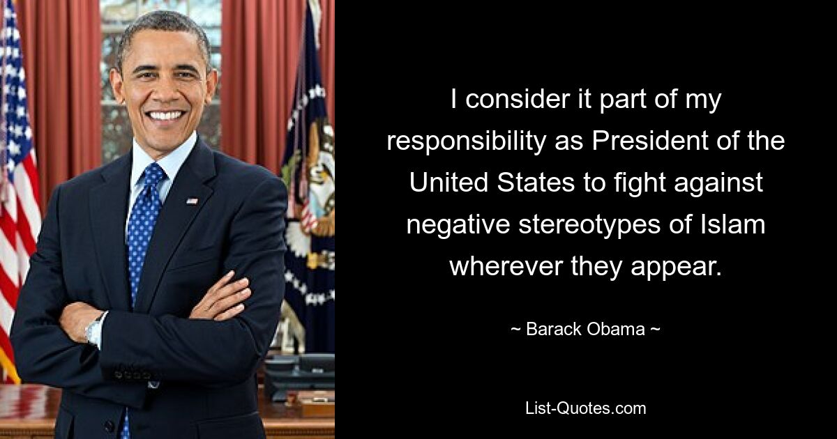 I consider it part of my responsibility as President of the United States to fight against negative stereotypes of Islam wherever they appear. — © Barack Obama