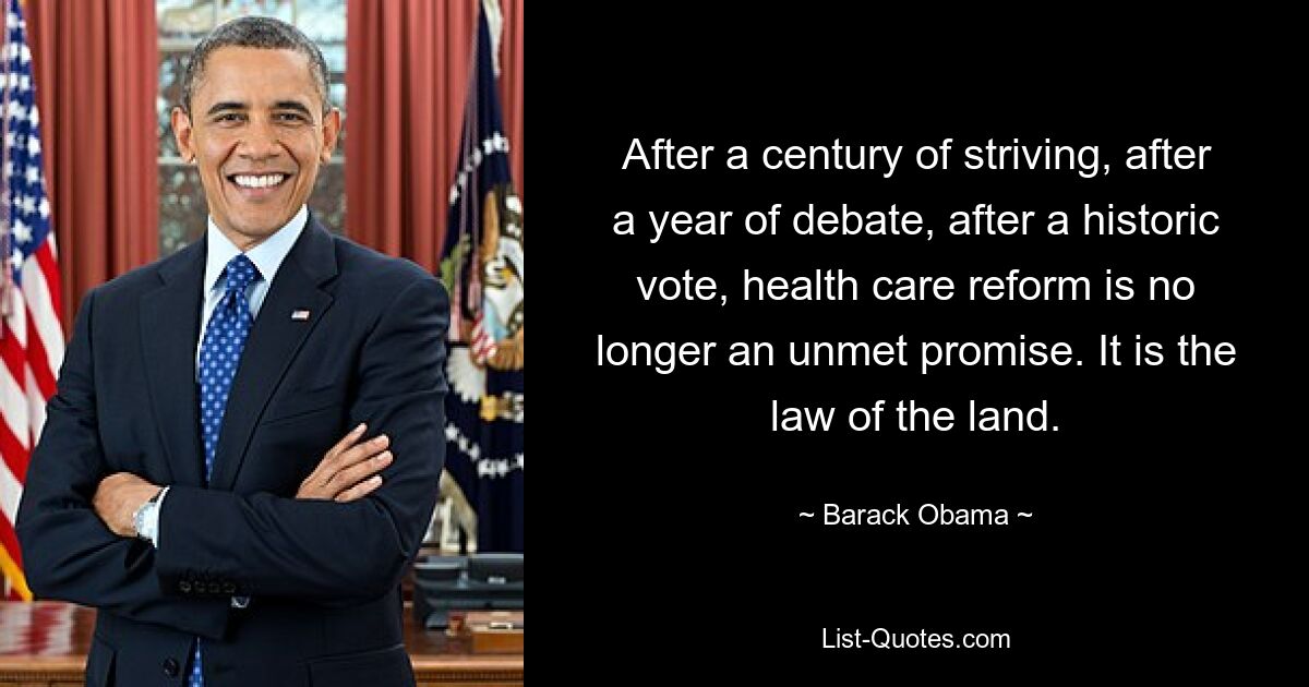 After a century of striving, after a year of debate, after a historic vote, health care reform is no longer an unmet promise. It is the law of the land. — © Barack Obama